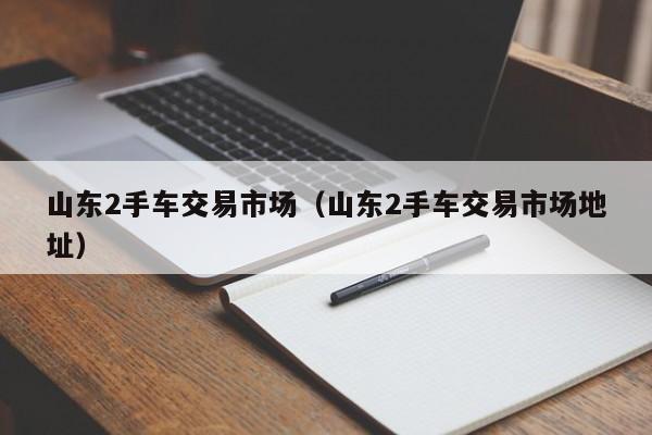 山东2手车交易市场（山东2手车交易市场地址）