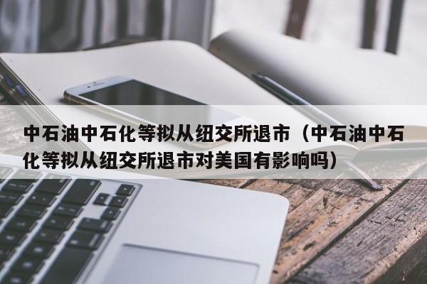 中石油中石化等拟从纽交所退市（中石油中石化等拟从纽交所退市对美国有影响吗）