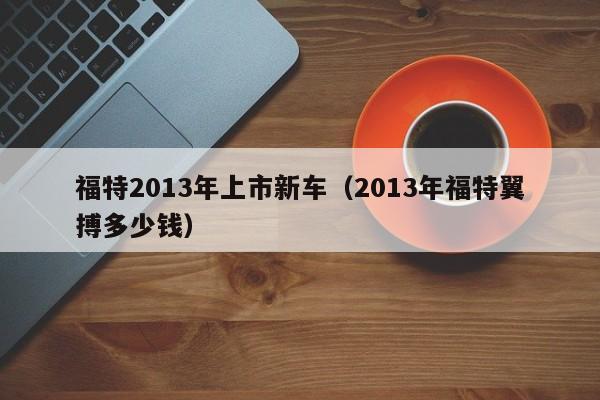 福特2013年上市新车（2013年福特翼搏多少钱）