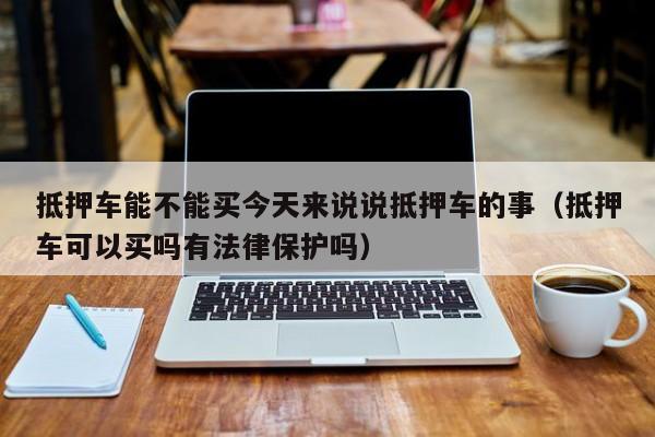 抵押车能不能买今天来说说抵押车的事（抵押车可以买吗有法律保护吗）