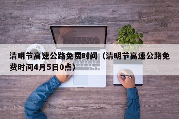 清明节高速公路免费时间（清明节高速公路免费时间4月5日0点）