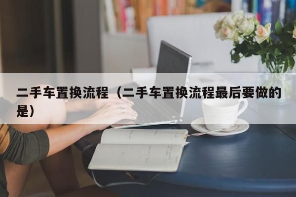 二手车置换流程（二手车置换流程最后要做的是）