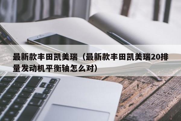 最新款丰田凯美瑞（最新款丰田凯美瑞20排量发动机平衡轴怎么对）