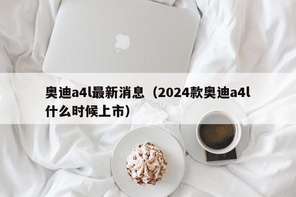奥迪a4l最新消息（2024款奥迪a4l什么时候上市）