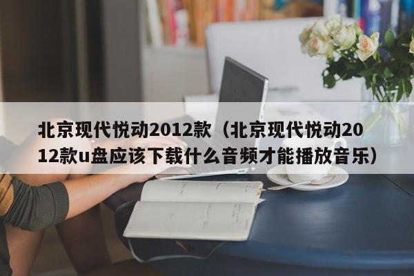 北京现代悦动2012款（北京现代悦动2012款u盘应该下载什么音频才能播放音乐）