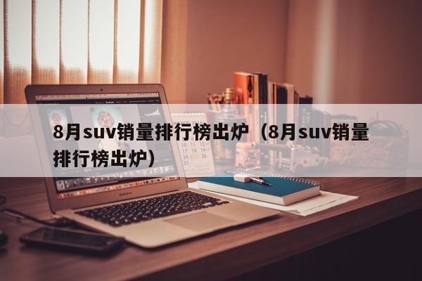 8月suv销量排行榜出炉（8月suv销量排行榜出炉）
