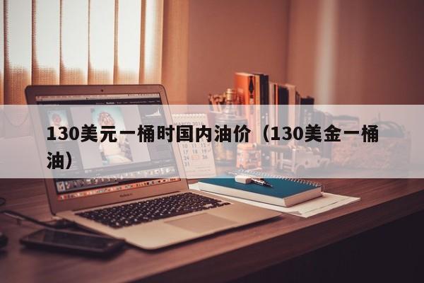 130美元一桶时国内油价（130美金一桶油）