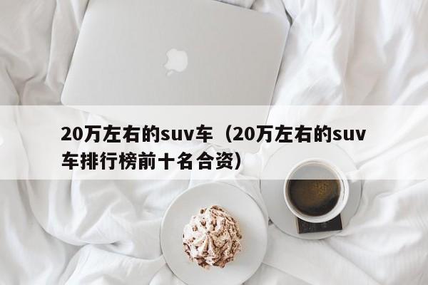 20万左右的suv车（20万左右的suv车排行榜前十名合资）