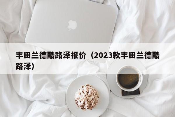 丰田兰德酷路泽报价（2023款丰田兰德酷路泽）