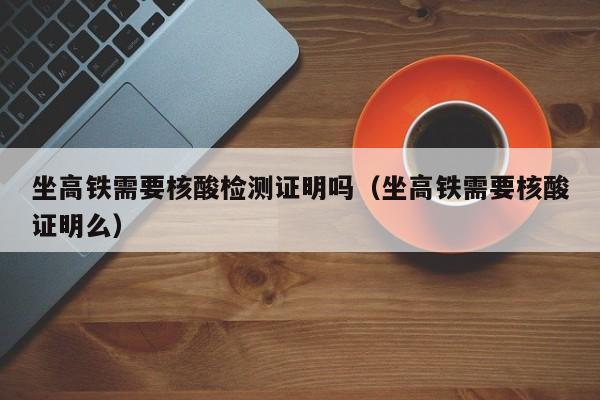 坐高铁需要核酸检测证明吗（坐高铁需要核酸证明么）