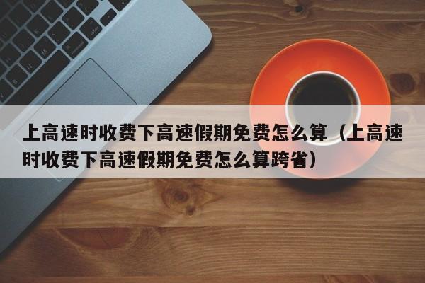 上高速时收费下高速假期免费怎么算（上高速时收费下高速假期免费怎么算跨省）