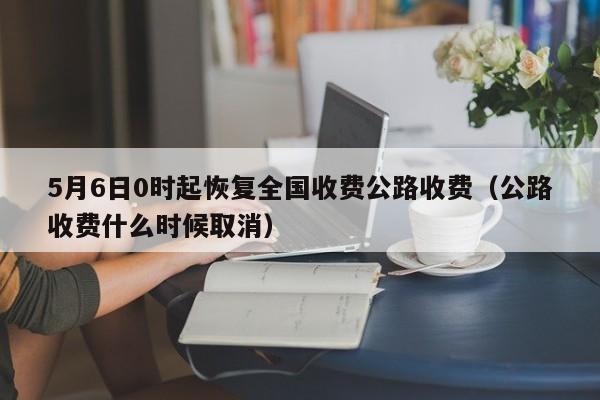 5月6日0时起恢复全国收费公路收费（公路收费什么时候取消）