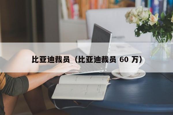 比亚迪裁员（比亚迪裁员 60 万）