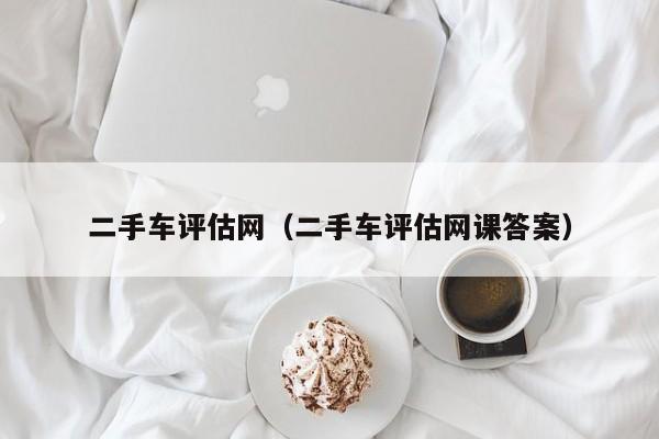 二手车评估网（二手车评估网课答案）