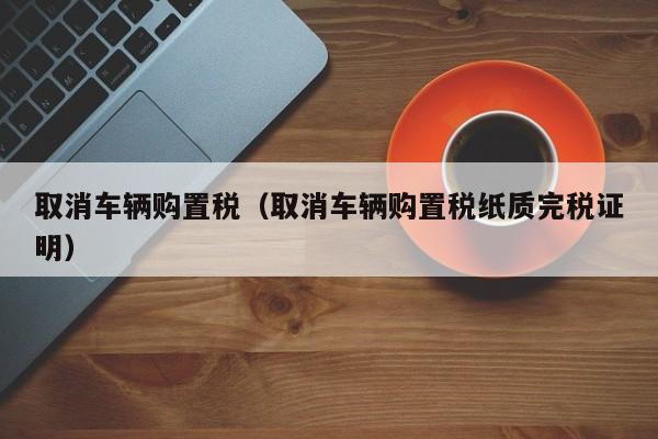 取消车辆购置税（取消车辆购置税纸质完税证明）