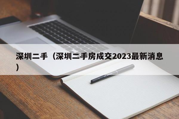 深圳二手（深圳二手房成交2023最新消息）