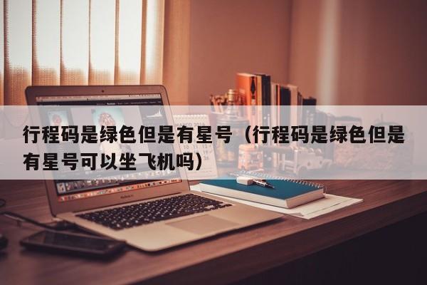 行程码是绿色但是有星号（行程码是绿色但是有星号可以坐飞机吗）