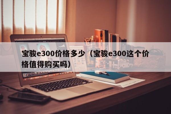 宝骏e300价格多少（宝骏e300这个价格值得购买吗）