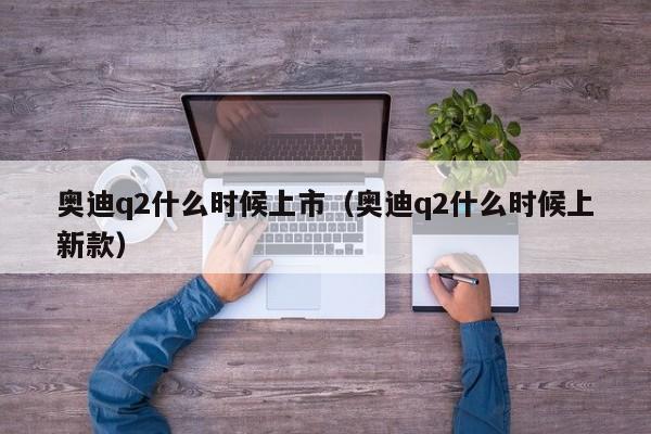 奥迪q2什么时候上市（奥迪q2什么时候上新款）
