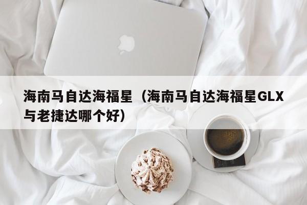 海南马自达海福星（海南马自达海福星GLX与老捷达哪个好）