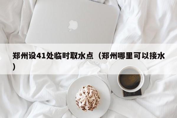 郑州设41处临时取水点（郑州哪里可以接水）