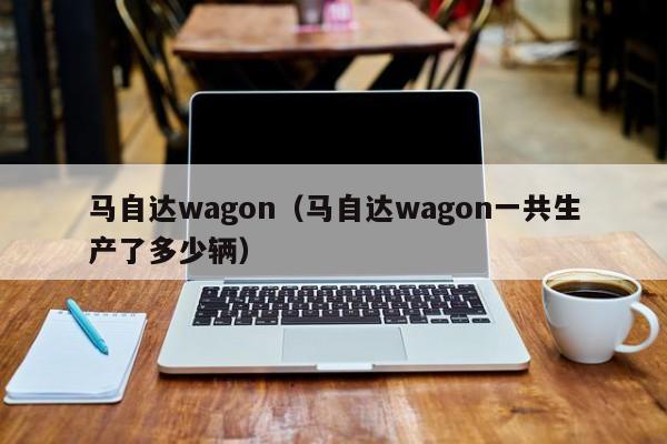 马自达wagon（马自达wagon一共生产了多少辆）