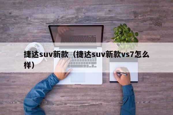 捷达suv新款（捷达suv新款vs7怎么样）