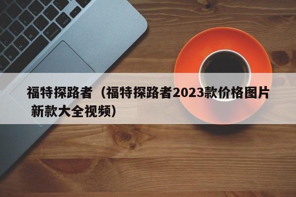 福特探路者（福特探路者2023款价格图片 新款大全视频）