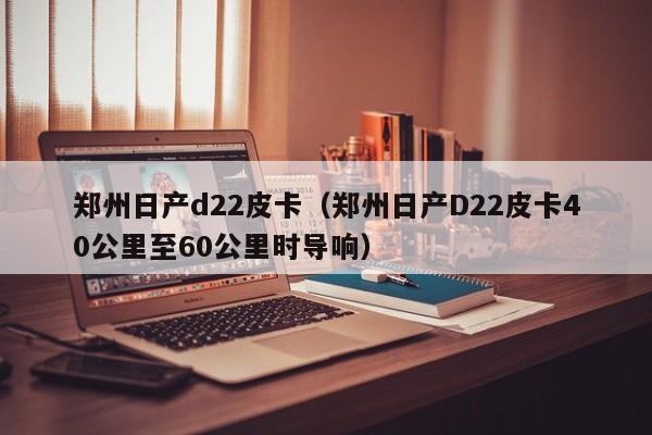 郑州日产d22皮卡（郑州日产D22皮卡40公里至60公里时导响）