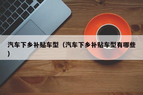汽车下乡补贴车型（汽车下乡补贴车型有哪些）