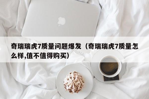 奇瑞瑞虎7质量问题爆发（奇瑞瑞虎7质量怎么样,值不值得购买）
