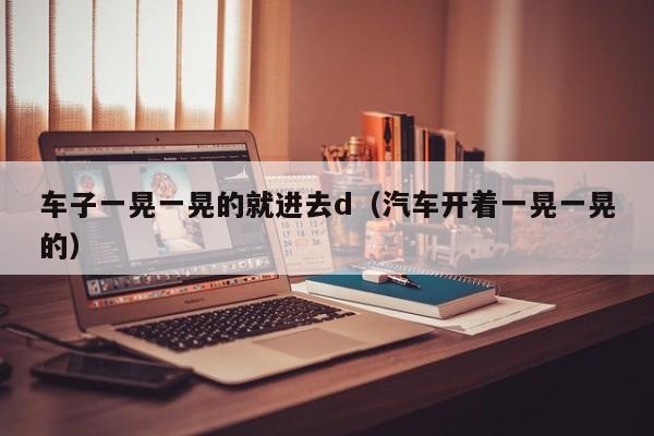 车子一晃一晃的就进去d（汽车开着一晃一晃的）