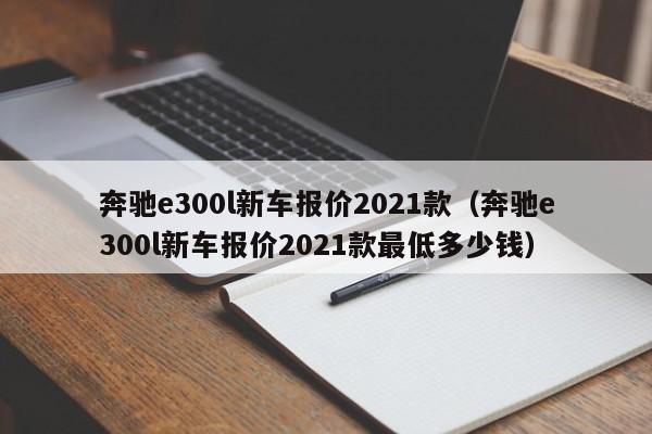 奔驰e300l新车报价2021款（奔驰e300l新车报价2021款最低多少钱）