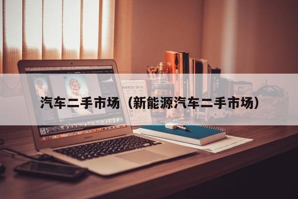 汽车二手市场（新能源汽车二手市场）