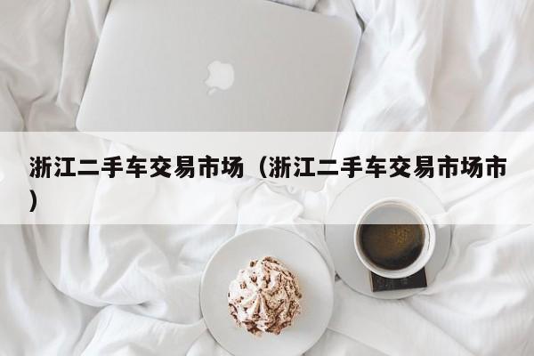 浙江二手车交易市场（浙江二手车交易市场市）
