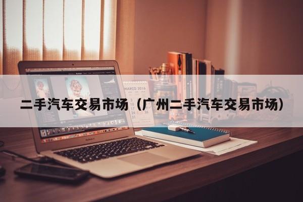 二手汽车交易市场（广州二手汽车交易市场）