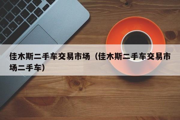 佳木斯二手车交易市场（佳木斯二手车交易市场二手车）