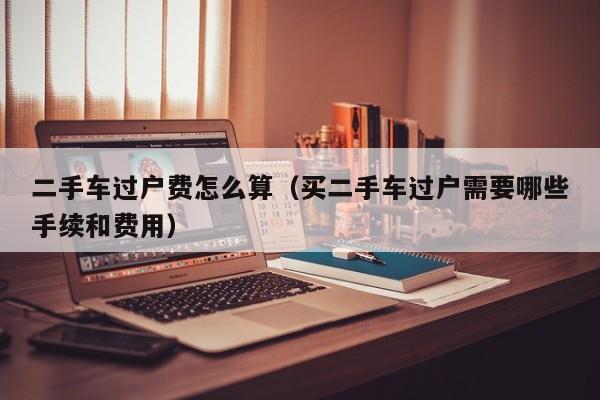 二手车过户费怎么算（买二手车过户需要哪些手续和费用）