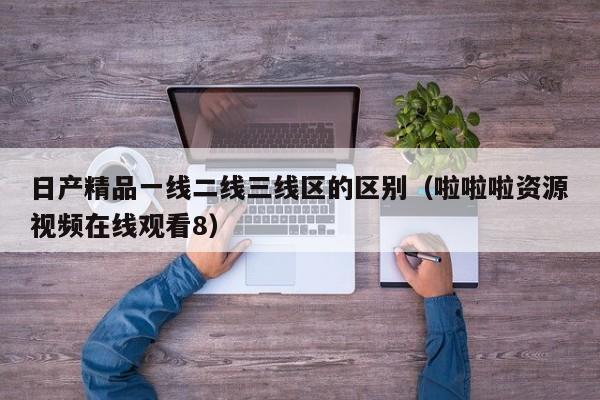 日产精品一线二线三线区的区别（啦啦啦资源视频在线观看8）