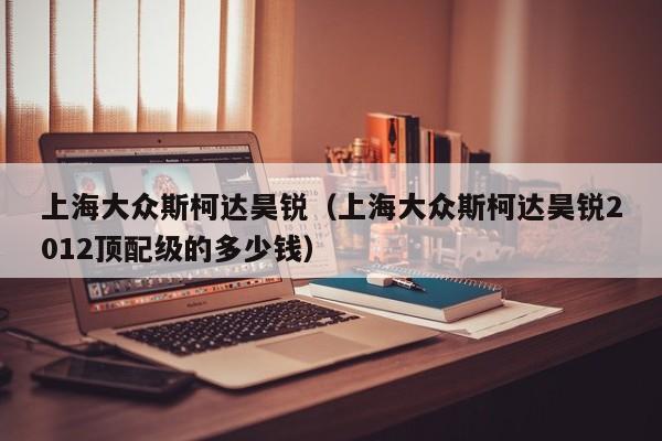 上海大众斯柯达昊锐（上海大众斯柯达昊锐2012顶配级的多少钱）