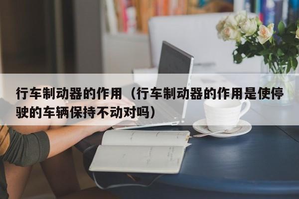 行车制动器的作用（行车制动器的作用是使停驶的车辆保持不动对吗）