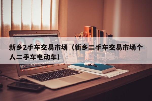 新乡2手车交易市场（新乡二手车交易市场个人二手车电动车）