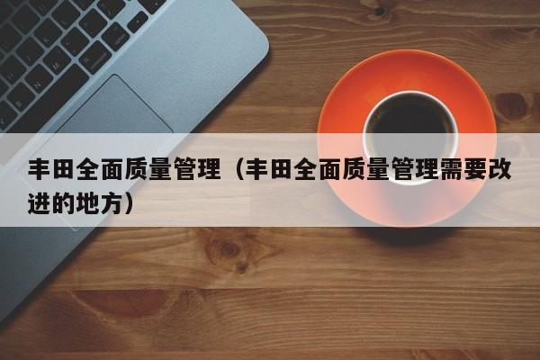 丰田全面质量管理（丰田全面质量管理需要改进的地方）