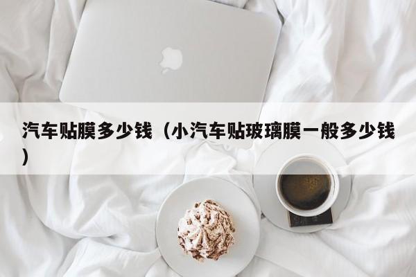 汽车贴膜多少钱（小汽车贴玻璃膜一般多少钱）