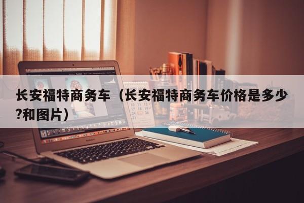 长安福特商务车（长安福特商务车价格是多少?和图片）