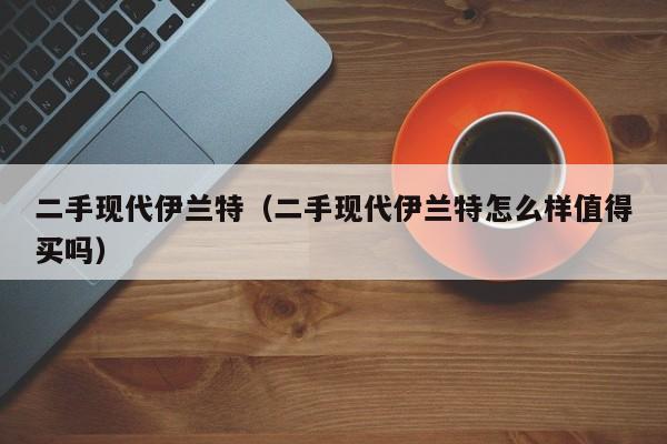 二手现代伊兰特（二手现代伊兰特怎么样值得买吗）