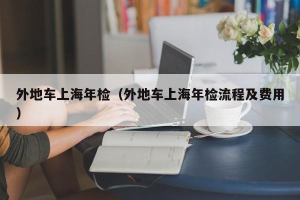 外地车上海年检（外地车上海年检流程及费用）