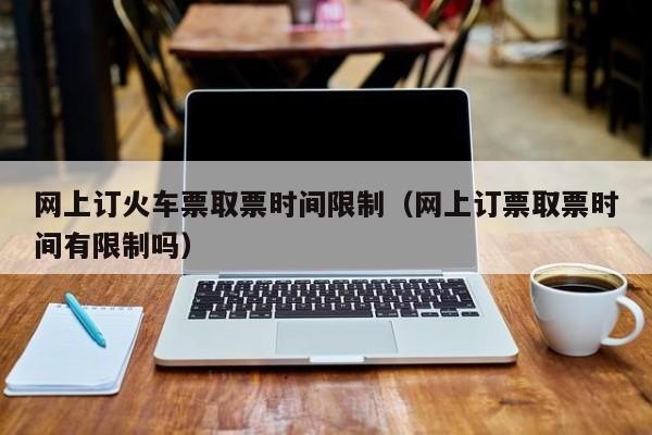 网上订火车票取票时间限制（网上订票取票时间有限制吗）