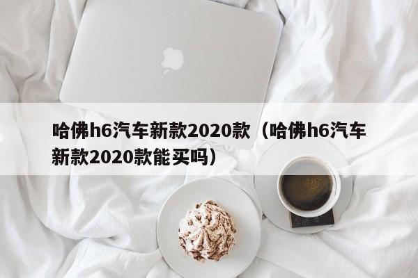 哈佛h6汽车新款2020款（哈佛h6汽车新款2020款能买吗）