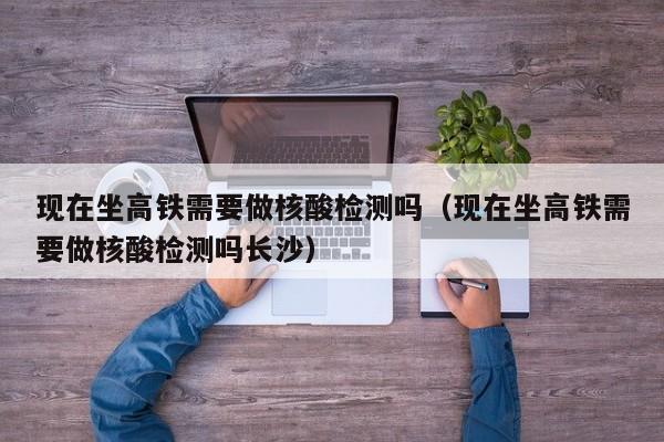 现在坐高铁需要做核酸检测吗（现在坐高铁需要做核酸检测吗长沙）